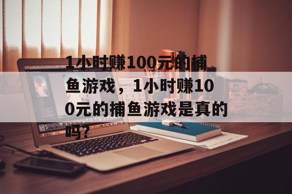 1小时赚100元的捕鱼游戏，1小时赚100元的捕鱼游戏是真的吗?