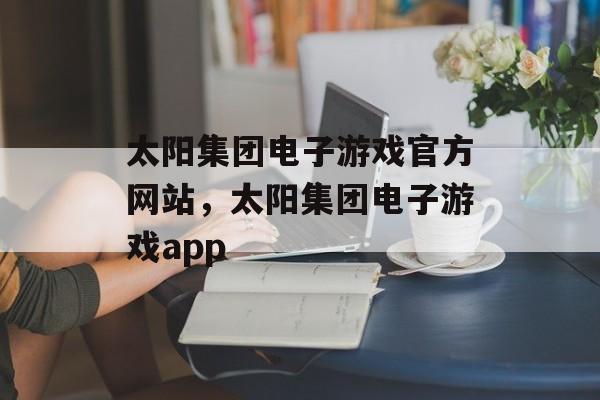 太阳集团电子游戏官方网站，太阳集团电子游戏app